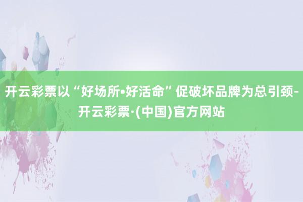 开云彩票以“好场所•好活命”促破坏品牌为总引颈-开云彩票·(中国)官方网站