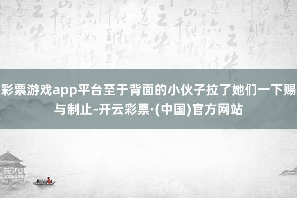 彩票游戏app平台至于背面的小伙子拉了她们一下赐与制止-开云彩票·(中国)官方网站
