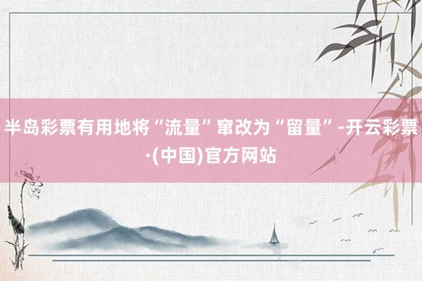 半岛彩票有用地将“流量”窜改为“留量”-开云彩票·(中国)官方网站