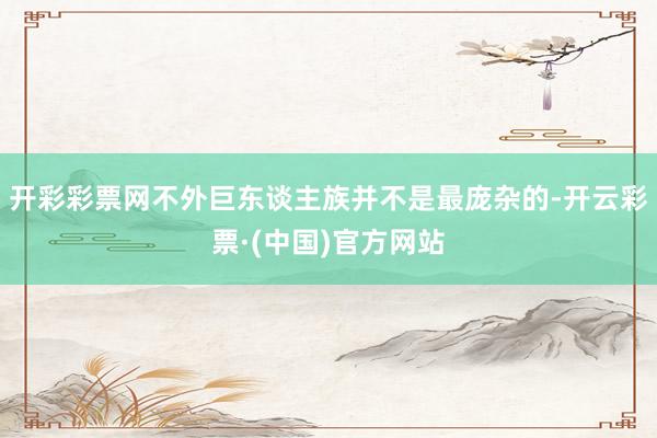 开彩彩票网不外巨东谈主族并不是最庞杂的-开云彩票·(中国)官方网站