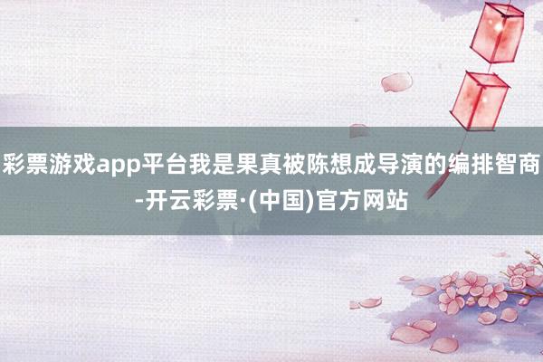 彩票游戏app平台我是果真被陈想成导演的编排智商-开云彩票·(中国)官方网站