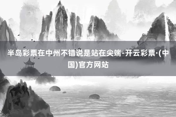 半岛彩票在中州不错说是站在尖端-开云彩票·(中国)官方网站