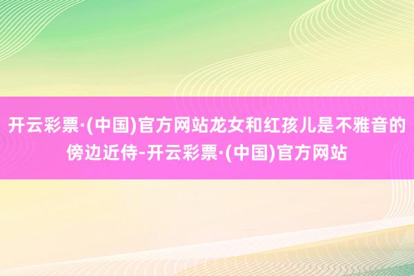 开云彩票·(中国)官方网站龙女和红孩儿是不雅音的傍边近侍-开云彩票·(中国)官方网站