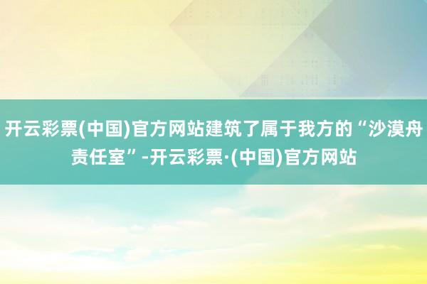 开云彩票(中国)官方网站建筑了属于我方的“沙漠舟责任室”-开云彩票·(中国)官方网站