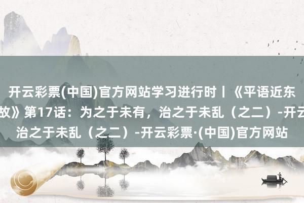 开云彩票(中国)官方网站学习进行时丨《平语近东谈主——看漫画，学典故》第17话：为之于未有，治之于未乱（之二）-开云彩票·(中国)官方网站
