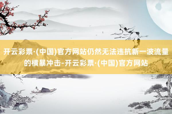 开云彩票·(中国)官方网站仍然无法违抗新一波流量的横暴冲击-开云彩票·(中国)官方网站