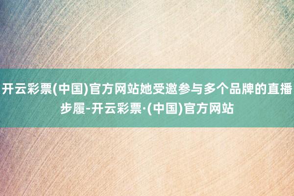 开云彩票(中国)官方网站她受邀参与多个品牌的直播步履-开云彩票·(中国)官方网站