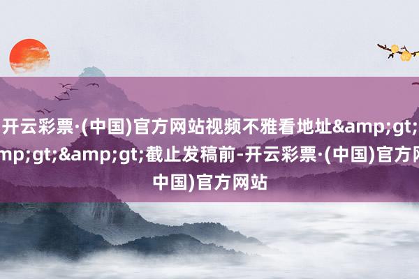 开云彩票·(中国)官方网站视频不雅看地址&gt;&gt;&gt;截止发稿前-开云彩票·(中国)官方网站