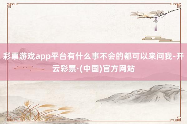 彩票游戏app平台有什么事不会的都可以来问我-开云彩票·(中国)官方网站