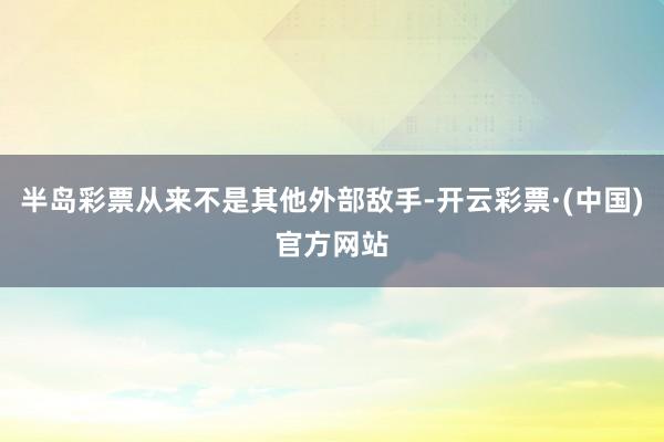 半岛彩票从来不是其他外部敌手-开云彩票·(中国)官方网站