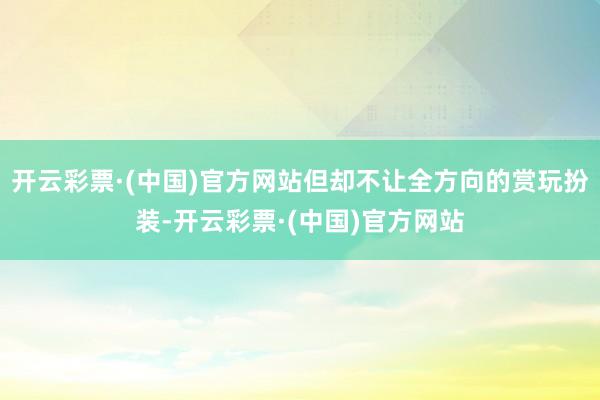 开云彩票·(中国)官方网站但却不让全方向的赏玩扮装-开云彩票·(中国)官方网站