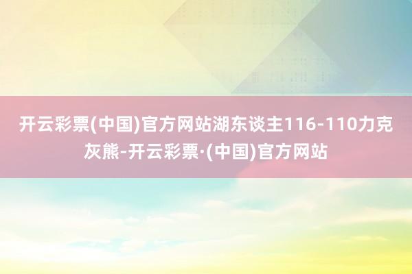 开云彩票(中国)官方网站湖东谈主116-110力克灰熊-开云彩票·(中国)官方网站