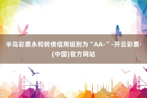 半岛彩票永和转债信用级别为“AA-”-开云彩票·(中国)官方网站