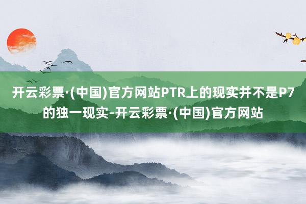 开云彩票·(中国)官方网站PTR上的现实并不是P7的独一现实-开云彩票·(中国)官方网站