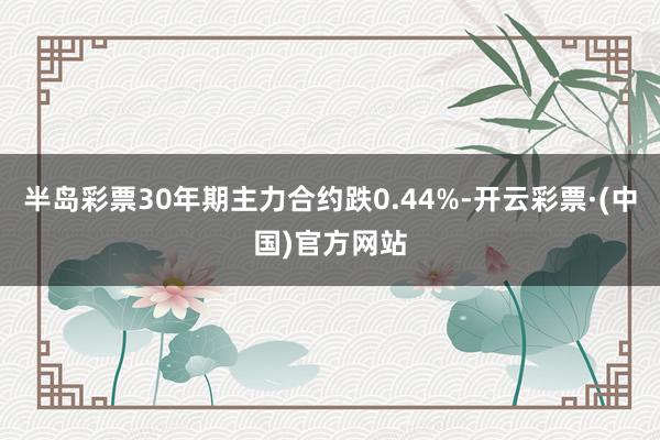 半岛彩票30年期主力合约跌0.44%-开云彩票·(中国)官方网站