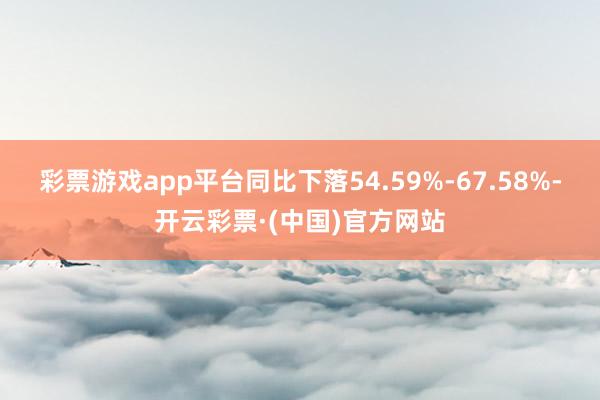 彩票游戏app平台同比下落54.59%-67.58%-开云彩票·(中国)官方网站