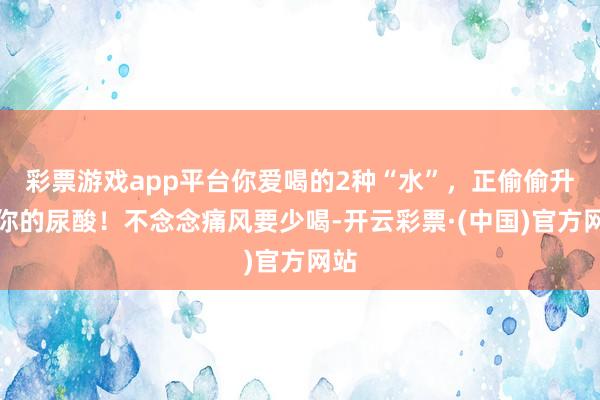 彩票游戏app平台你爱喝的2种“水”，正偷偷升高你的尿酸！不念念痛风要少喝-开云彩票·(中国)官方网站