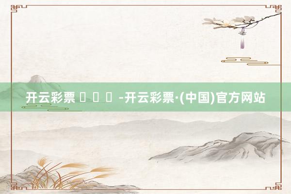 开云彩票 ​​​-开云彩票·(中国)官方网站