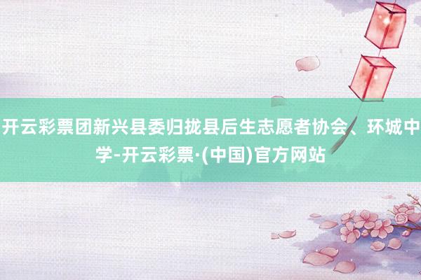 开云彩票团新兴县委归拢县后生志愿者协会、环城中学-开云彩票·(中国)官方网站