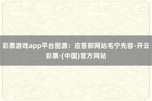 彩票游戏app平台图源：应答部网站毛宁先容-开云彩票·(中国)官方网站