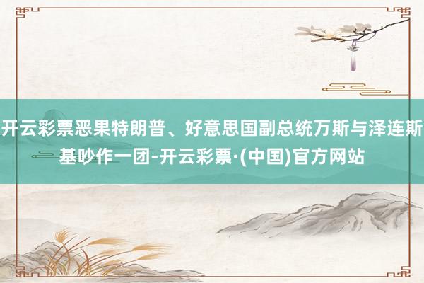 开云彩票恶果特朗普、好意思国副总统万斯与泽连斯基吵作一团-开云彩票·(中国)官方网站