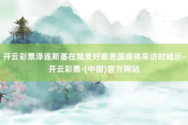 开云彩票泽连斯基在禁受好意思国媒体采访时暗示-开云彩票·(中国)官方网站