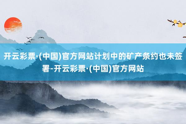 开云彩票·(中国)官方网站计划中的矿产条约也未签署-开云彩票·(中国)官方网站