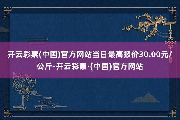 开云彩票(中国)官方网站当日最高报价30.00元/公斤-开云彩票·(中国)官方网站
