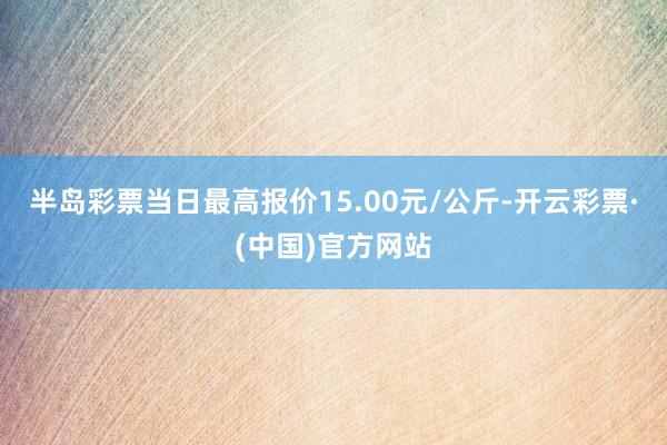 半岛彩票当日最高报价15.00元/公斤-开云彩票·(中国)官方网站