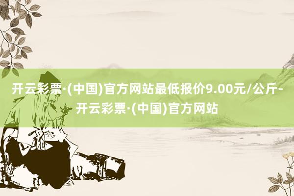 开云彩票·(中国)官方网站最低报价9.00元/公斤-开云彩票·(中国)官方网站