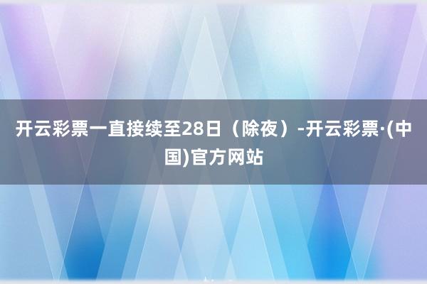 开云彩票一直接续至28日（除夜）-开云彩票·(中国)官方网站