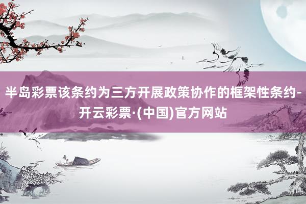 半岛彩票该条约为三方开展政策协作的框架性条约-开云彩票·(中国)官方网站