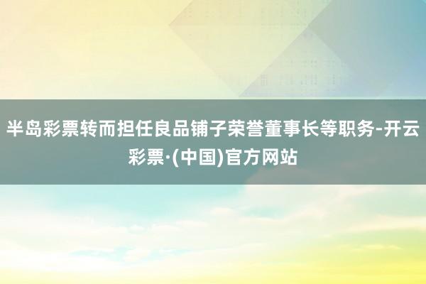 半岛彩票转而担任良品铺子荣誉董事长等职务-开云彩票·(中国)官方网站