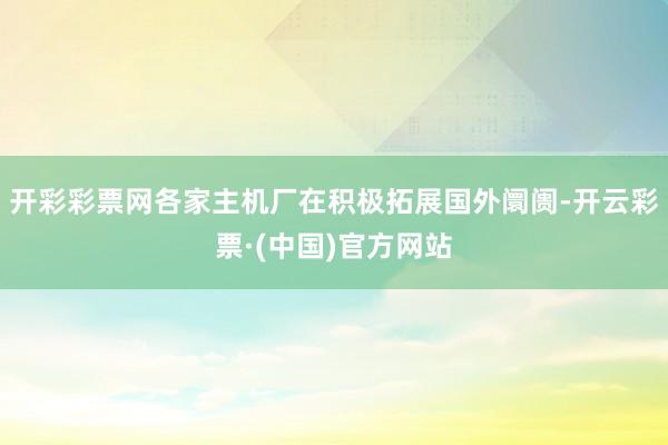 开彩彩票网各家主机厂在积极拓展国外阛阓-开云彩票·(中国)官方网站