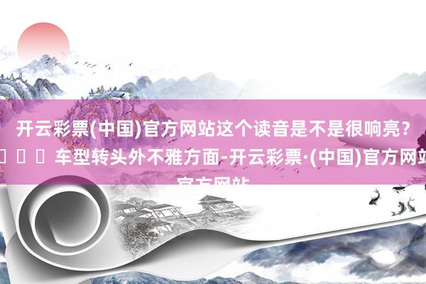 开云彩票(中国)官方网站这个读音是不是很响亮？ ​​​车型转头外不雅方面-开云彩票·(中国)官方网站