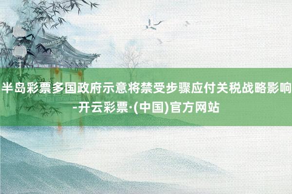 半岛彩票多国政府示意将禁受步骤应付关税战略影响-开云彩票·(中国)官方网站