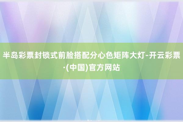 半岛彩票封锁式前脸搭配分心色矩阵大灯-开云彩票·(中国)官方网站