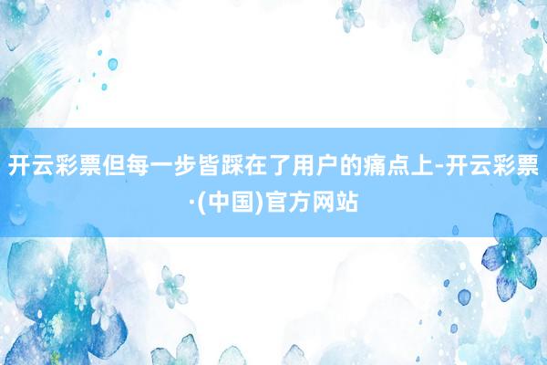 开云彩票但每一步皆踩在了用户的痛点上-开云彩票·(中国)官方网站