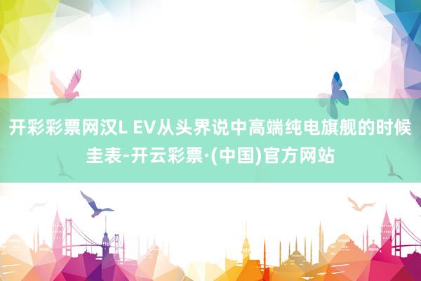 开彩彩票网汉L EV从头界说中高端纯电旗舰的时候圭表-开云彩票·(中国)官方网站