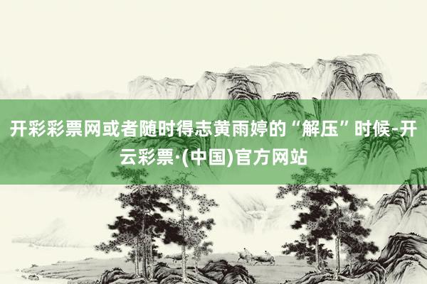 开彩彩票网或者随时得志黄雨婷的“解压”时候-开云彩票·(中国)官方网站