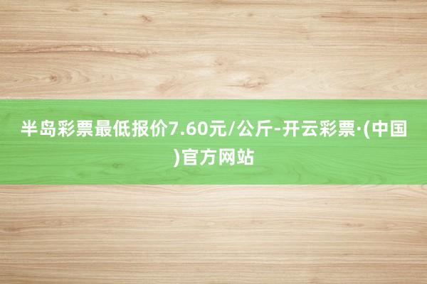 半岛彩票最低报价7.60元/公斤-开云彩票·(中国)官方网站