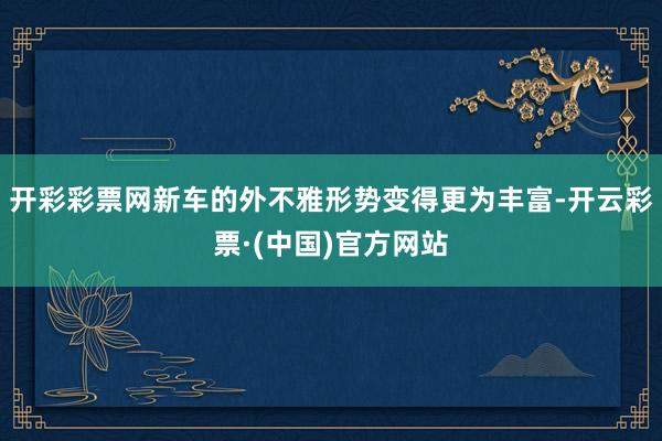 开彩彩票网新车的外不雅形势变得更为丰富-开云彩票·(中国)官方网站