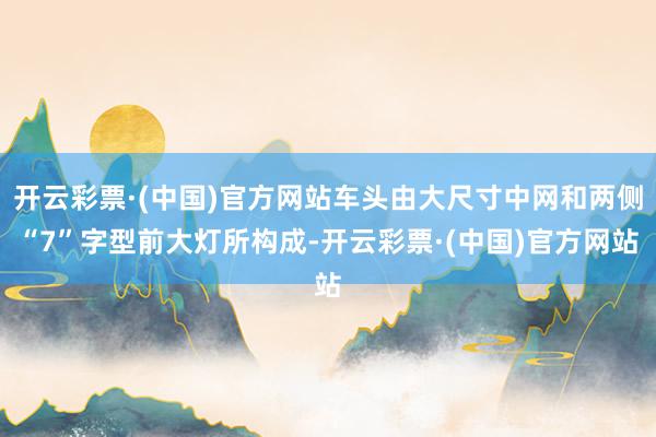 开云彩票·(中国)官方网站车头由大尺寸中网和两侧“7”字型前大灯所构成-开云彩票·(中国)官方网站