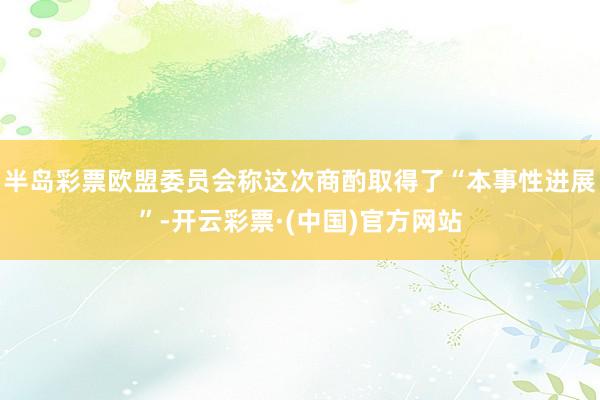 半岛彩票欧盟委员会称这次商酌取得了“本事性进展”-开云彩票·(中国)官方网站