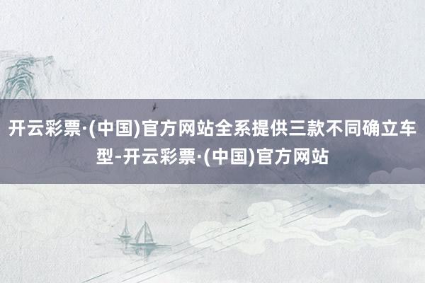 开云彩票·(中国)官方网站全系提供三款不同确立车型-开云彩票·(中国)官方网站