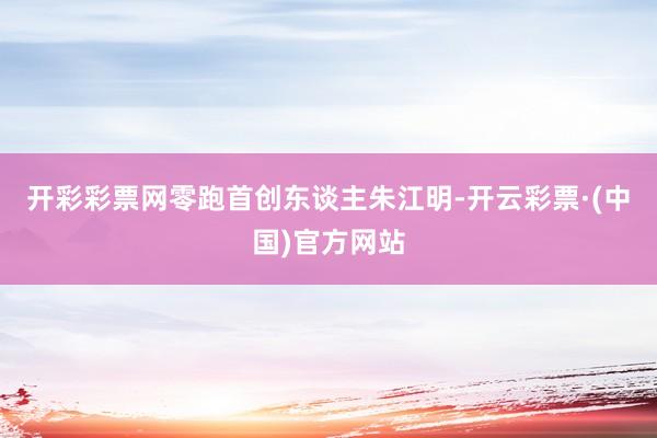 开彩彩票网零跑首创东谈主朱江明-开云彩票·(中国)官方网站