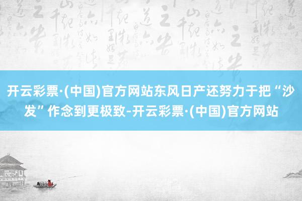 开云彩票·(中国)官方网站东风日产还努力于把“沙发”作念到更极致-开云彩票·(中国)官方网站