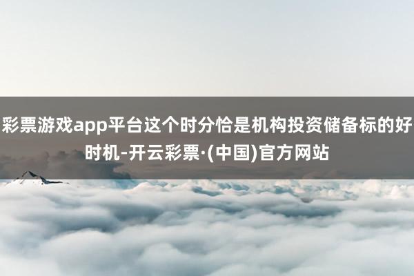 彩票游戏app平台这个时分恰是机构投资储备标的好时机-开云彩票·(中国)官方网站