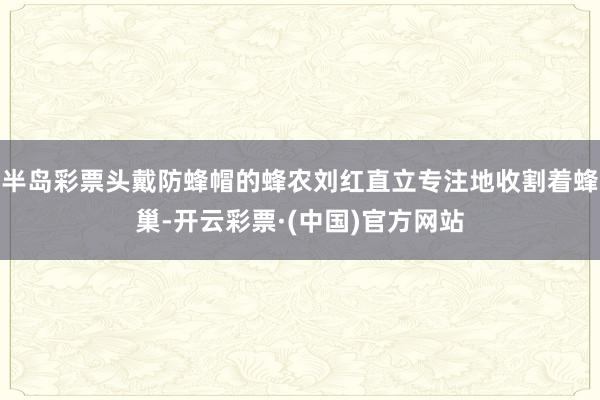 半岛彩票头戴防蜂帽的蜂农刘红直立专注地收割着蜂巢-开云彩票·(中国)官方网站