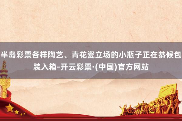 半岛彩票各样陶艺、青花瓷立场的小瓶子正在恭候包装入箱-开云彩票·(中国)官方网站